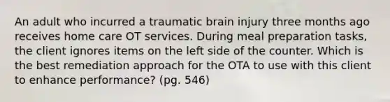 An adult who incurred a traumatic brain injury three months ago receives home care OT services. During meal preparation tasks, the client ignores items on the left side of the counter. Which is the best remediation approach for the OTA to use with this client to enhance performance? (pg. 546)