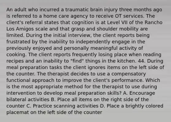 An adult who incurred a traumatic brain injury three months ago is referred to a home care agency to receive OT services. The client's referral states that cognition is at Level VII of the Rancho Los Amigos scale and that grasp and shoulder mobility are limited. During the initial interview, the client reports being frustrated by the inability to independently engage in the previously enjoyed and personally meaningful activity of cooking. The client reports frequently losing place when reading recipes and an inability to "find" things in the kitchen. 44. During meal preparation tasks the client ignores items on the left side of the counter. The therapist decides to use a compensatory functional approach to improve the client's performance. Which is the most appropriate method for the therapist to use during intervention to develop meal preparation skills? A. Encourage bilateral activities B. Place all items on the right side of the counter C. Practice scanning activities D. Place a brightly colored placemat on the left side of the counter