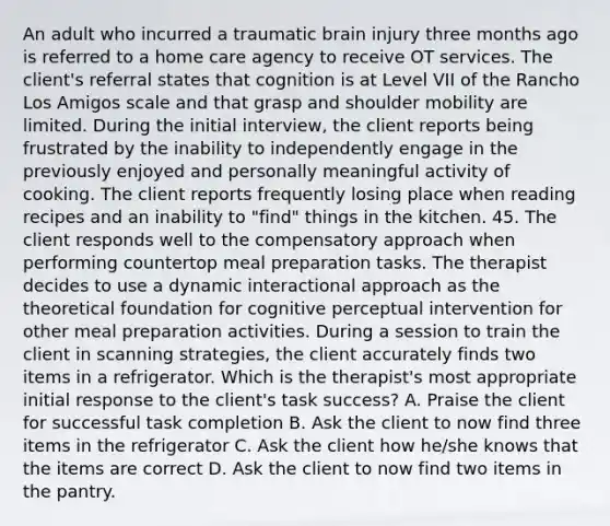 An adult who incurred a traumatic brain injury three months ago is referred to a home care agency to receive OT services. The client's referral states that cognition is at Level VII of the Rancho Los Amigos scale and that grasp and shoulder mobility are limited. During the initial interview, the client reports being frustrated by the inability to independently engage in the previously enjoyed and personally meaningful activity of cooking. The client reports frequently losing place when reading recipes and an inability to "find" things in the kitchen. 45. The client responds well to the compensatory approach when performing countertop meal preparation tasks. The therapist decides to use a dynamic interactional approach as the theoretical foundation for cognitive perceptual intervention for other meal preparation activities. During a session to train the client in scanning strategies, the client accurately finds two items in a refrigerator. Which is the therapist's most appropriate initial response to the client's task success? A. Praise the client for successful task completion B. Ask the client to now find three items in the refrigerator C. Ask the client how he/she knows that the items are correct D. Ask the client to now find two items in the pantry.