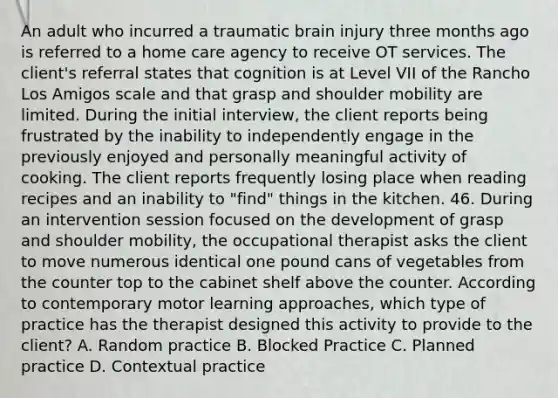 An adult who incurred a traumatic brain injury three months ago is referred to a home care agency to receive OT services. The client's referral states that cognition is at Level VII of the Rancho Los Amigos scale and that grasp and shoulder mobility are limited. During the initial interview, the client reports being frustrated by the inability to independently engage in the previously enjoyed and personally meaningful activity of cooking. The client reports frequently losing place when reading recipes and an inability to "find" things in the kitchen. 46. During an intervention session focused on the development of grasp and shoulder mobility, the occupational therapist asks the client to move numerous identical one pound cans of vegetables from the counter top to the cabinet shelf above the counter. According to contemporary motor learning approaches, which type of practice has the therapist designed this activity to provide to the client? A. Random practice B. Blocked Practice C. Planned practice D. Contextual practice