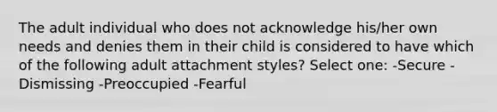 The adult individual who does not acknowledge his/her own needs and denies them in their child is considered to have which of the following adult attachment styles? Select one: -Secure -Dismissing -Preoccupied -Fearful