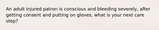 An adult injured patron is conscious and bleeding severely, after getting consent and putting on gloves, what is your next care step?