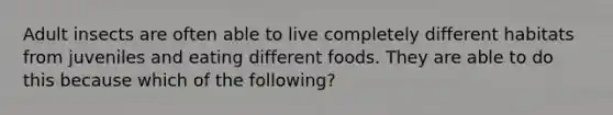 Adult insects are often able to live completely different habitats from juveniles and eating different foods. They are able to do this because which of the following?