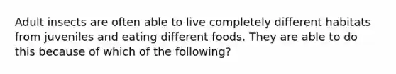 Adult insects are often able to live completely different habitats from juveniles and eating different foods. They are able to do this because of which of the following?