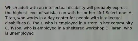 Which adult with an intellectual disability will probably express the highest level of satisfaction with his or her life? Select one: A. Titan, who works in a day center for people with intellectual disabilities B. Thais, who is employed in a store in her community C. Tyson, who is employed in a sheltered workshop D. Taran, who is unemployed