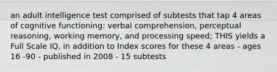 an adult intelligence test comprised of subtests that tap 4 areas of cognitive functioning: verbal comprehension, perceptual reasoning, working memory, and processing speed; THIS yields a Full Scale IQ, in addition to Index scores for these 4 areas - ages 16 -90 - published in 2008 - 15 subtests