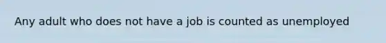 Any adult who does not have a job is counted as unemployed