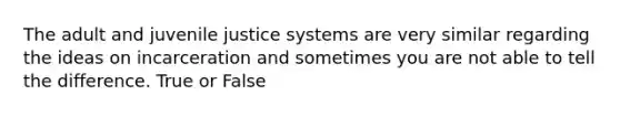 The adult and juvenile justice systems are very similar regarding the ideas on incarceration and sometimes you are not able to tell the difference. True or False