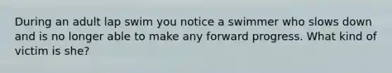 During an adult lap swim you notice a swimmer who slows down and is no longer able to make any forward progress. What kind of victim is she?