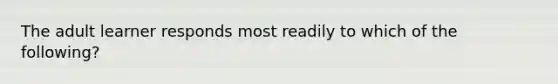 The adult learner responds most readily to which of the following?