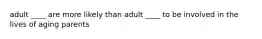 adult ____ are more likely than adult ____ to be involved in the lives of aging parents