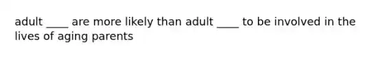 adult ____ are more likely than adult ____ to be involved in the lives of aging parents