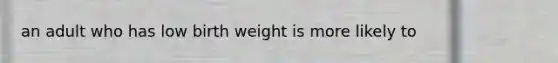 an adult who has low birth weight is more likely to