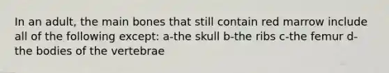 In an adult, the main bones that still contain red marrow include all of the following except: a-the skull b-the ribs c-the femur d-the bodies of the vertebrae