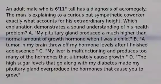 An adult male who is 6'11" tall has a diagnosis of acromegaly. The man is explaining to a curious but sympathetic coworker exactly what accounts for his extraordinary height. Which explanation demonstrates a sound understanding of his health problem? A. "My pituitary gland produced a much higher than normal amount of growth hormone when I was a child." B. "A tumor in my brain threw off my hormone levels after I finished adolescence." C. "My liver is malfunctioning and produces too many of the hormones that ultimately cause growth." D. "The high sugar levels that go along with my diabetes made my pituitary gland overproduce the hormones that cause you to grow."