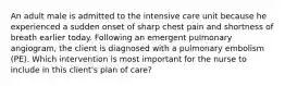 An adult male is admitted to the intensive care unit because he experienced a sudden onset of sharp chest pain and shortness of breath earlier today. Following an emergent pulmonary angiogram, the client is diagnosed with a pulmonary embolism (PE). Which intervention is most important for the nurse to include in this client's plan of care?