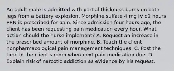 An adult male is admitted with partial thickness burns on both legs from a battery explosion. Morphine sulfate 4 mg IV q2 hours PRN is prescribed for pain. Since admission four hours ago, the client has been requesting pain medication every hour. What action should the nurse implement? A. Request an increase in the prescribed amount of morphine. B. Teach the client nonpharmacological pain management techniques. C. Post the time in the client's room when next pain medication due. D. Explain risk of narcotic addiction as evidence by his request.