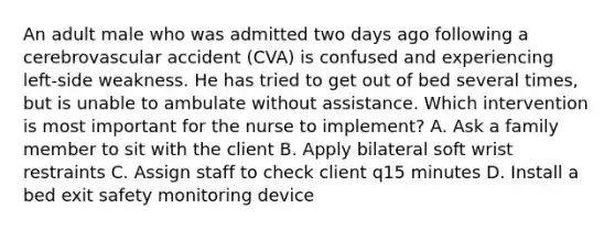 An adult male who was admitted two days ago following a cerebrovascular accident (CVA) is confused and experiencing left-side weakness. He has tried to get out of bed several times, but is unable to ambulate without assistance. Which intervention is most important for the nurse to implement? A. Ask a family member to sit with the client B. Apply bilateral soft wrist restraints C. Assign staff to check client q15 minutes D. Install a bed exit safety monitoring device