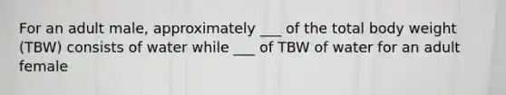 For an adult male, approximately ___ of the total body weight (TBW) consists of water while ___ of TBW of water for an adult female