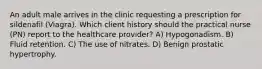 An adult male arrives in the clinic requesting a prescription for sildenafil (Viagra). Which client history should the practical nurse (PN) report to the healthcare provider? A) Hypogonadism. B) Fluid retention. C) The use of nitrates. D) Benign prostatic hypertrophy.