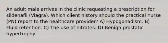 An adult male arrives in the clinic requesting a prescription for sildenafil (Viagra). Which client history should the practical nurse (PN) report to the healthcare provider? A) Hypogonadism. B) Fluid retention. C) The use of nitrates. D) Benign prostatic hypertrophy.