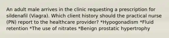 An adult male arrives in the clinic requesting a prescription for sildenafil (Viagra). Which client history should the practical nurse (PN) report to the healthcare provider? *Hypogonadism *Fluid retention *The use of nitrates *Benign prostatic hypertrophy