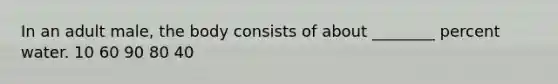 In an adult male, the body consists of about ________ percent water. 10 60 90 80 40