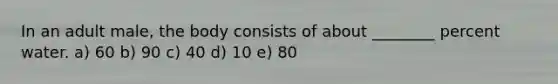 In an adult male, the body consists of about ________ percent water. a) 60 b) 90 c) 40 d) 10 e) 80