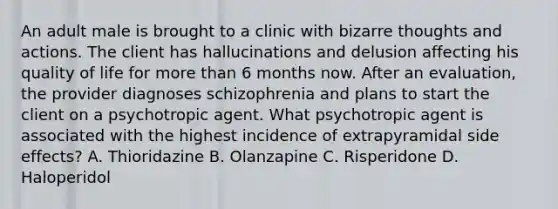 An adult male is brought to a clinic with bizarre thoughts and actions. The client has hallucinations and delusion affecting his quality of life for more than 6 months now. After an evaluation, the provider diagnoses schizophrenia and plans to start the client on a psychotropic agent. What psychotropic agent is associated with the highest incidence of extrapyramidal side effects? A. Thioridazine B. Olanzapine C. Risperidone D. Haloperidol