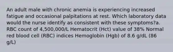 An adult male with chronic anemia is experiencing increased fatigue and occasional palpitations at rest. Which laboratory data would the nurse identify as consistent with these symptoms?a. RBC count of 4,500,000/L Hematocrit (Hct) value of 38% Normal red blood cell (RBC) indices Hemoglobin (Hgb) of 8.6 g/dL (86 g/L)