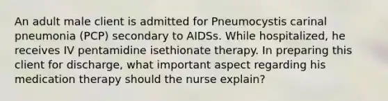 An adult male client is admitted for Pneumocystis carinal pneumonia (PCP) secondary to AIDSs. While hospitalized, he receives IV pentamidine isethionate therapy. In preparing this client for discharge, what important aspect regarding his medication therapy should the nurse explain?