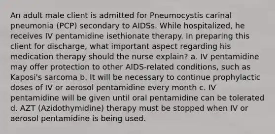 An adult male client is admitted for Pneumocystis carinal pneumonia (PCP) secondary to AIDSs. While hospitalized, he receives IV pentamidine isethionate therapy. In preparing this client for discharge, what important aspect regarding his medication therapy should the nurse explain? a. IV pentamidine may offer protection to other AIDS-related conditions, such as Kaposi's sarcoma b. It will be necessary to continue prophylactic doses of IV or aerosol pentamidine every month c. IV pentamidine will be given until oral pentamidine can be tolerated d. AZT (Azidothymidine) therapy must be stopped when IV or aerosol pentamidine is being used.