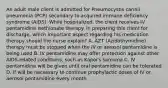 An adult male client is admitted for Pneumocystis carinii pneumonia (PCP) secondary to acquired immune deficiency syndrome (AIDS). While hospitalized, the client receives IV pentamidine isethionate therapy. In preparing this client for discharge, which important aspect regarding his medication therapy should the nurse explain? A. AZT (Azidothymidine) therapy must be stopped when the IV or aerosol pentamidine is being used B. IV pentamidine may offer protection against other AIDS-related conditions, such as Kapoi's sarcoma C. IV pentamidine will be given until oral pentamidine can be tolerated D. If will be necessary to continue prophylactic doses of IV or aerosol pentamidine every month