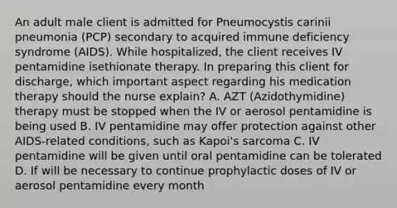 An adult male client is admitted for Pneumocystis carinii pneumonia (PCP) secondary to acquired immune deficiency syndrome (AIDS). While hospitalized, the client receives IV pentamidine isethionate therapy. In preparing this client for discharge, which important aspect regarding his medication therapy should the nurse explain? A. AZT (Azidothymidine) therapy must be stopped when the IV or aerosol pentamidine is being used B. IV pentamidine may offer protection against other AIDS-related conditions, such as Kapoi's sarcoma C. IV pentamidine will be given until oral pentamidine can be tolerated D. If will be necessary to continue prophylactic doses of IV or aerosol pentamidine every month