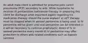 An adult male client is admitted for pneumocystis carinil pneumonia (PCP) secondary to aids. While hospitalize he receives IV pentamidine isethionate therapy. In preparing this client for discharge what important aspect regarding his medication therapy should the nurse explain? a) AZT therapy must be stopped when IV aerosol pentamine is being used. b) IV pentamine will be given until oral pentamine can be tolerated c) it will be necessary to continue prophylactic doses of IV or aerosol pentamine every month d) IV pentamine may offer protection to others aids related conditions such as kaposis sarcoma