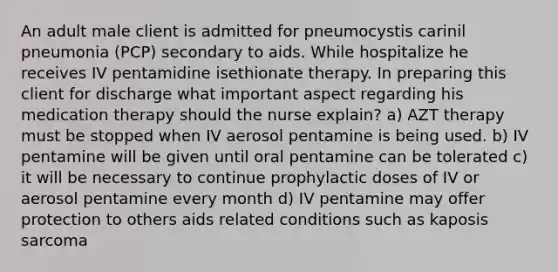 An adult male client is admitted for pneumocystis carinil pneumonia (PCP) secondary to aids. While hospitalize he receives IV pentamidine isethionate therapy. In preparing this client for discharge what important aspect regarding his medication therapy should the nurse explain? a) AZT therapy must be stopped when IV aerosol pentamine is being used. b) IV pentamine will be given until oral pentamine can be tolerated c) it will be necessary to continue prophylactic doses of IV or aerosol pentamine every month d) IV pentamine may offer protection to others aids related conditions such as kaposis sarcoma