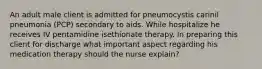 An adult male client is admitted for pneumocystis carinil pneumonia (PCP) secondary to aids. While hospitalize he receives IV pentamidine isethionate therapy. In preparing this client for discharge what important aspect regarding his medication therapy should the nurse explain?