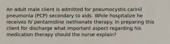 An adult male client is admitted for pneumocystis carinil pneumonia (PCP) secondary to aids. While hospitalize he receives IV pentamidine isethionate therapy. In preparing this client for discharge what important aspect regarding his medication therapy should the nurse explain?