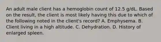 An adult male client has a hemoglobin count of 12.5 g/dL. Based on the result, the client is most likely having this due to which of the following noted in the client's record? A. Emphysema. B. Client living in a high altitude. C. Dehydration. D. History of enlarged spleen.