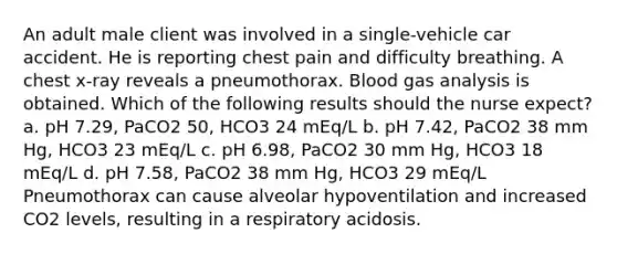 An adult male client was involved in a single-vehicle car accident. He is reporting chest pain and difficulty breathing. A chest x-ray reveals a pneumothorax. Blood gas analysis is obtained. Which of the following results should the nurse expect? a. pH 7.29, PaCO2 50, HCO3 24 mEq/L b. pH 7.42, PaCO2 38 mm Hg, HCO3 23 mEq/L c. pH 6.98, PaCO2 30 mm Hg, HCO3 18 mEq/L d. pH 7.58, PaCO2 38 mm Hg, HCO3 29 mEq/L Pneumothorax can cause alveolar hypoventilation and increased CO2 levels, resulting in a respiratory acidosis.