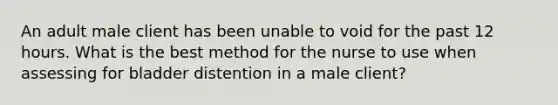 An adult male client has been unable to void for the past 12 hours. What is the best method for the nurse to use when assessing for bladder distention in a male client?