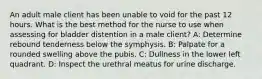 An adult male client has been unable to void for the past 12 hours. What is the best method for the nurse to use when assessing for bladder distention in a male client? A: Determine rebound tenderness below the symphysis. B: Palpate for a rounded swelling above the pubis. C: Dullness in the lower left quadrant. D: Inspect the urethral meatus for urine discharge.