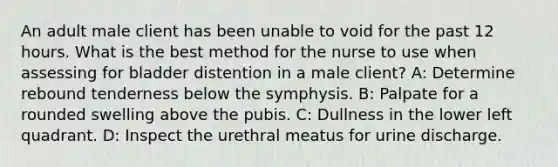 An adult male client has been unable to void for the past 12 hours. What is the best method for the nurse to use when assessing for bladder distention in a male client? A: Determine rebound tenderness below the symphysis. B: Palpate for a rounded swelling above the pubis. C: Dullness in the lower left quadrant. D: Inspect the urethral meatus for urine discharge.