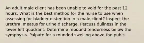 An adult male client has been unable to void for the past 12 hours. What is the best method for the nurse to use when assessing for bladder distention in a male client? Inspect the urethral meatus for urine discharge. Percuss dullness in the lower left quadrant. Determine rebound tenderness below the symphysis. Palpate for a rounded swelling above the pubis.