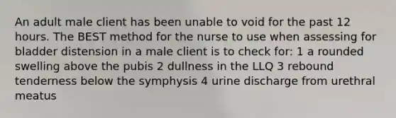 An adult male client has been unable to void for the past 12 hours. The BEST method for the nurse to use when assessing for bladder distension in a male client is to check for: 1 a rounded swelling above the pubis 2 dullness in the LLQ 3 rebound tenderness below the symphysis 4 urine discharge from urethral meatus