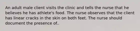 An adult male client visits the clinic and tells the nurse that he believes he has athlete's food. The nurse observes that the client has linear cracks in the skin on both feet. The nurse should document the presence of..