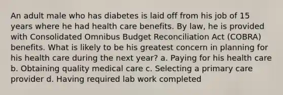 An adult male who has diabetes is laid off from his job of 15 years where he had health care benefits. By law, he is provided with Consolidated Omnibus Budget Reconciliation Act (COBRA) benefits. What is likely to be his greatest concern in planning for his health care during the next year? a. Paying for his health care b. Obtaining quality medical care c. Selecting a primary care provider d. Having required lab work completed