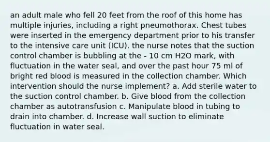 an adult male who fell 20 feet from the roof of this home has multiple injuries, including a right pneumothorax. Chest tubes were inserted in the emergency department prior to his transfer to the intensive care unit (ICU). the nurse notes that the suction control chamber is bubbling at the - 10 cm H2O mark, with fluctuation in the water seal, and over the past hour 75 ml of bright red blood is measured in the collection chamber. Which intervention should the nurse implement? a. Add sterile water to the suction control chamber. b. Give blood from the collection chamber as autotransfusion c. Manipulate blood in tubing to drain into chamber. d. Increase wall suction to eliminate fluctuation in water seal.