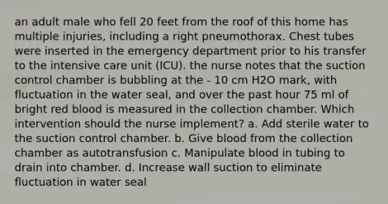 an adult male who fell 20 feet from the roof of this home has multiple injuries, including a right pneumothorax. Chest tubes were inserted in the emergency department prior to his transfer to the intensive care unit (ICU). the nurse notes that the suction control chamber is bubbling at the - 10 cm H2O mark, with fluctuation in the water seal, and over the past hour 75 ml of bright red blood is measured in the collection chamber. Which intervention should the nurse implement? a. Add sterile water to the suction control chamber. b. Give blood from the collection chamber as autotransfusion c. Manipulate blood in tubing to drain into chamber. d. Increase wall suction to eliminate fluctuation in water seal