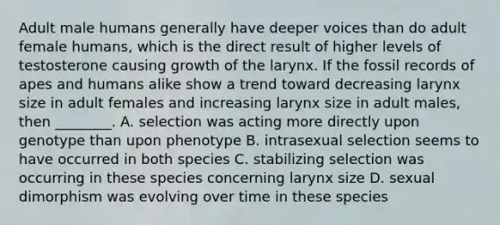 Adult male humans generally have deeper voices than do adult female humans, which is the direct result of higher levels of testosterone causing growth of the larynx. If the fossil records of apes and humans alike show a trend toward decreasing larynx size in adult females and increasing larynx size in adult males, then ________. A. selection was acting more directly upon genotype than upon phenotype B. intrasexual selection seems to have occurred in both species C. stabilizing selection was occurring in these species concerning larynx size D. sexual dimorphism was evolving over time in these species